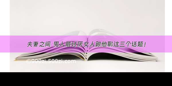 夫妻之间 男人最讨厌女人跟他聊这三个话题！