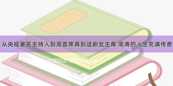 从央视著名主持人到周首席再到话剧女主角 周涛的人生充满传奇