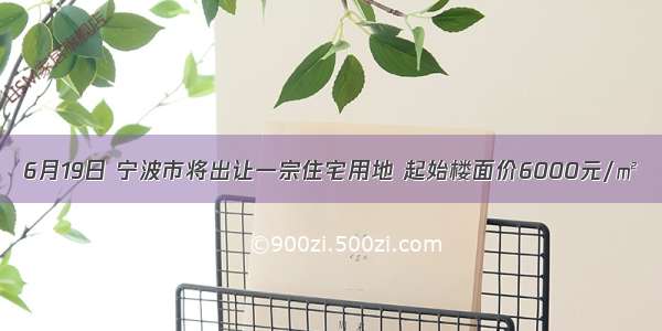 6月19日 宁波市将出让一宗住宅用地 起始楼面价6000元/㎡