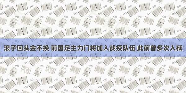 浪子回头金不换 前国足主力门将加入战疫队伍 此前曾多次入狱