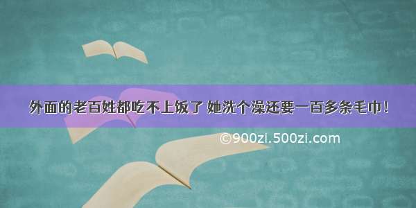 外面的老百姓都吃不上饭了 她洗个澡还要一百多条毛巾！