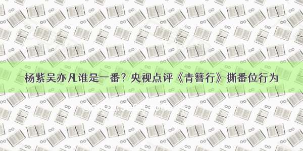 杨紫吴亦凡谁是一番？央视点评《青簪行》撕番位行为