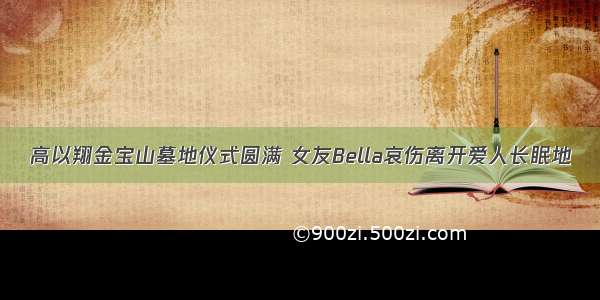 高以翔金宝山墓地仪式圆满 女友Bella哀伤离开爱人长眠地