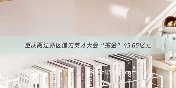 重庆两江新区借力英才大会“揽金”45.65亿元