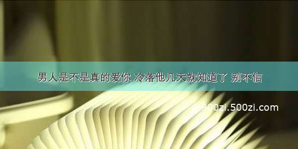 男人是不是真的爱你 冷落他几天就知道了 别不信