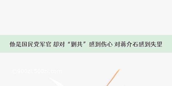 他是国民党军官 却对“剿共”感到伤心 对蒋介石感到失望