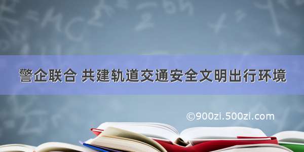 警企联合 共建轨道交通安全文明出行环境