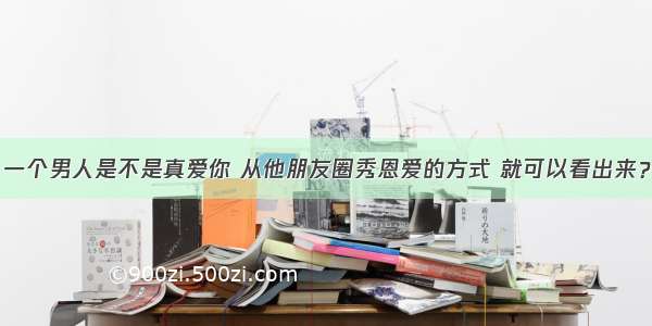 一个男人是不是真爱你 从他朋友圈秀恩爱的方式 就可以看出来？