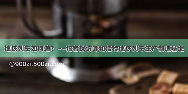 地铁列车如何造？——记者探访呼和浩特地铁列车生产制造基地