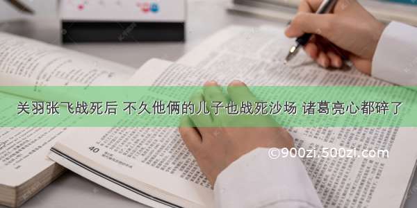 关羽张飞战死后 不久他俩的儿子也战死沙场 诸葛亮心都碎了