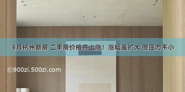 5月杭州新房 二手房价格齐上涨！涨幅虽扩大 但压力不小