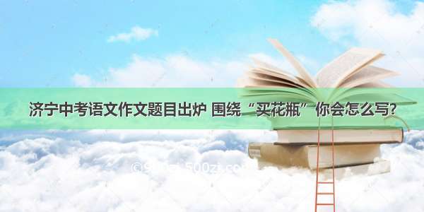 济宁中考语文作文题目出炉 围绕“买花瓶”你会怎么写？