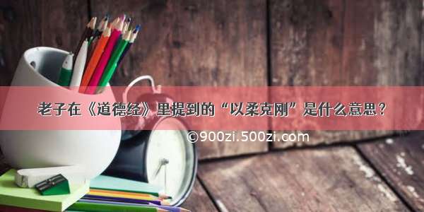 老子在《道德经》里提到的“以柔克刚”是什么意思？