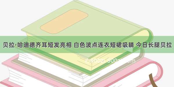 贝拉·哈迪德齐耳短发亮相 白色波点连衣短裙吸睛 今日长腿贝拉