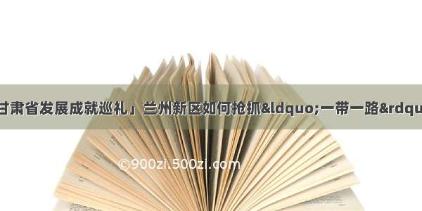 「新中国成立70年甘肃省发展成就巡礼」兰州新区如何抢抓“一带一路”机遇加快建设？新