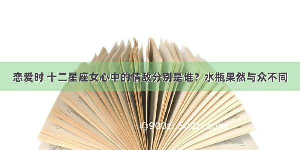 恋爱时 十二星座女心中的情敌分别是谁？水瓶果然与众不同