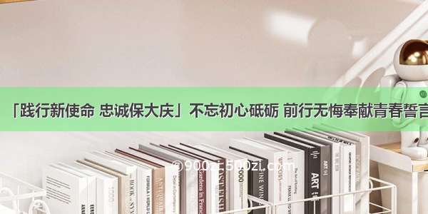 「践行新使命 忠诚保大庆」不忘初心砥砺 前行无悔奉献青春誓言