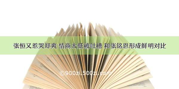 张恒又惹哭郑爽 情商太低被吐槽 和张铭恩形成鲜明对比