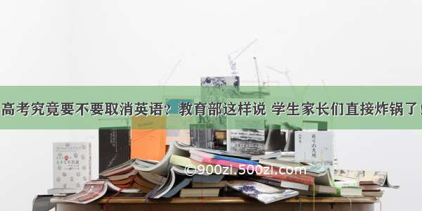 高考究竟要不要取消英语？教育部这样说 学生家长们直接炸锅了！