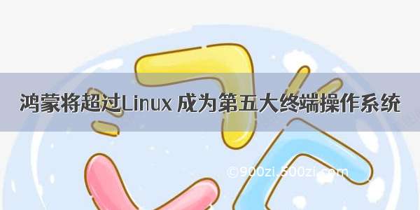 鸿蒙将超过Linux 成为第五大终端操作系统