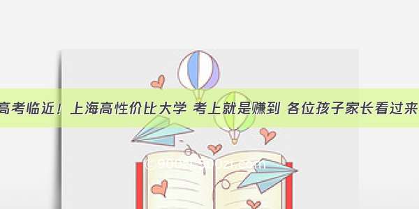 高考临近！上海高性价比大学 考上就是赚到 各位孩子家长看过来！