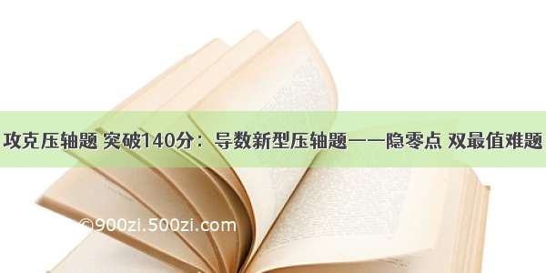 攻克压轴题 突破140分：导数新型压轴题——隐零点 双最值难题