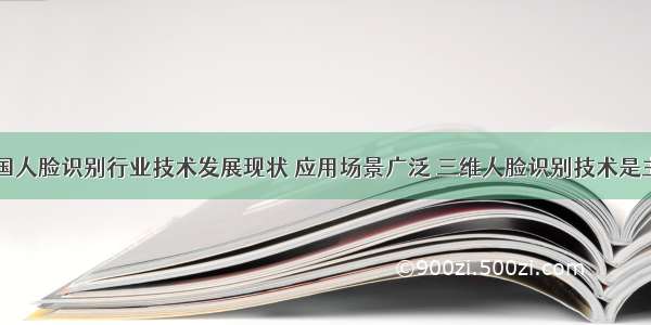 中国人脸识别行业技术发展现状 应用场景广泛 三维人脸识别技术是主流