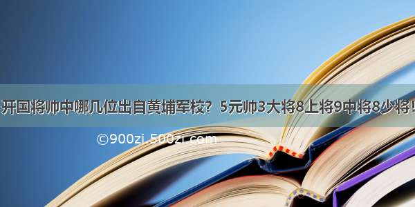 开国将帅中哪几位出自黄埔军校？5元帅3大将8上将9中将8少将！