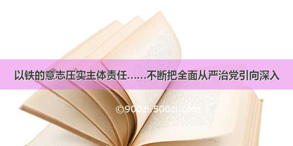 以铁的意志压实主体责任……不断把全面从严治党引向深入