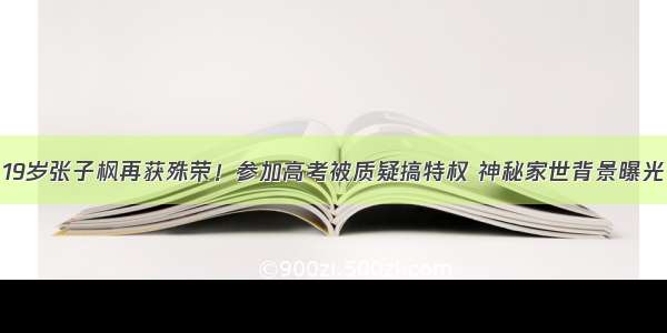 19岁张子枫再获殊荣！参加高考被质疑搞特权 神秘家世背景曝光