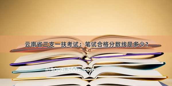 云南省三支一扶考试：笔试合格分数线是多少？