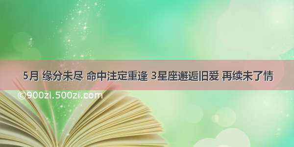 5月 缘分未尽 命中注定重逢 3星座邂逅旧爱 再续未了情