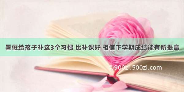 暑假给孩子补这3个习惯 比补课好 相信下学期成绩能有所提高