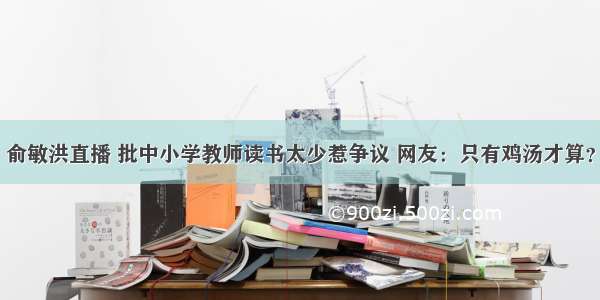 俞敏洪直播 批中小学教师读书太少惹争议 网友：只有鸡汤才算？