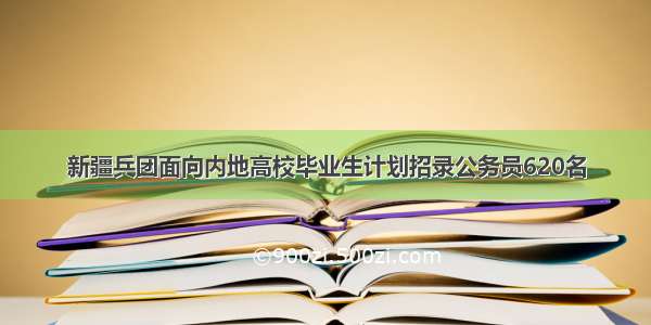 新疆兵团面向内地高校毕业生计划招录公务员620名