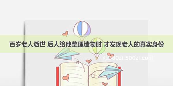 百岁老人逝世 后人给他整理遗物时 才发现老人的真实身份