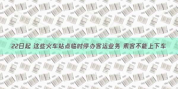 22日起 这些火车站点临时停办客运业务 乘客不能上下车