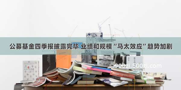 公募基金四季报披露完毕 业绩和规模“马太效应”趋势加剧