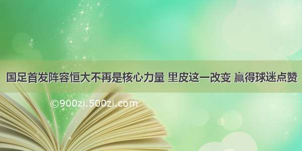 国足首发阵容恒大不再是核心力量 里皮这一改变 赢得球迷点赞