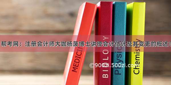 帮考网：注册会计师大咖杨菠博士讲授会计估计及其变更的概述！