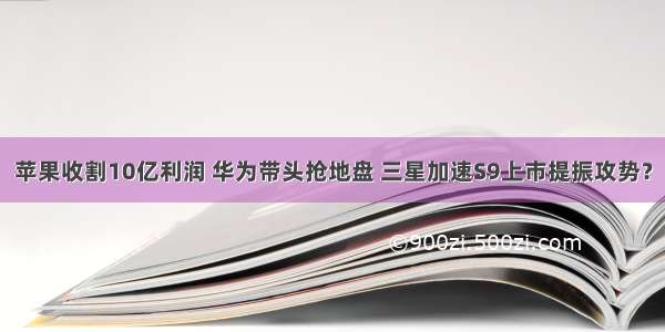 苹果收割10亿利润 华为带头抢地盘 三星加速S9上市提振攻势？