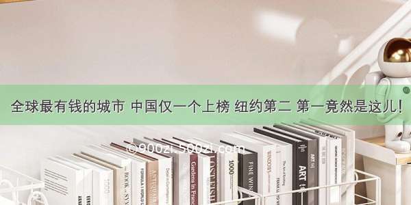 全球最有钱的城市 中国仅一个上榜 纽约第二 第一竟然是这儿！