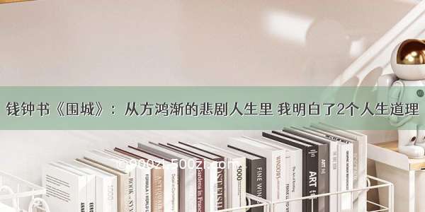 钱钟书《围城》：从方鸿渐的悲剧人生里 我明白了2个人生道理