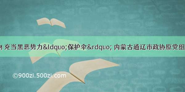 非法收受巨额财物 充当黑恶势力“保护伞” 内蒙古通辽市政协原党组书记 主席高忱严