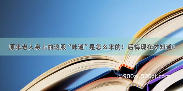 原来老人身上的这股“味道”是怎么来的！后悔现在才知道！