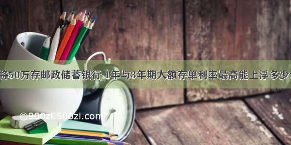 将50万存邮政储蓄银行 1年与3年期大额存单利率最高能上浮多少？