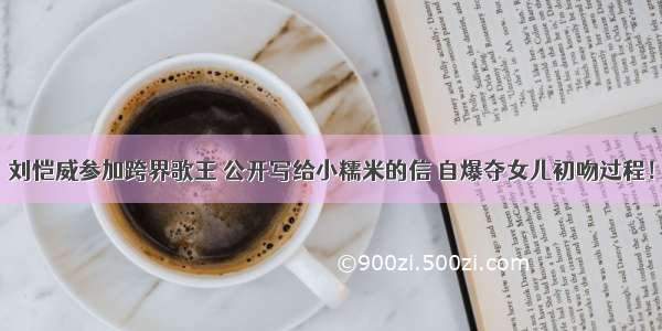 刘恺威参加跨界歌王 公开写给小糯米的信 自爆夺女儿初吻过程！