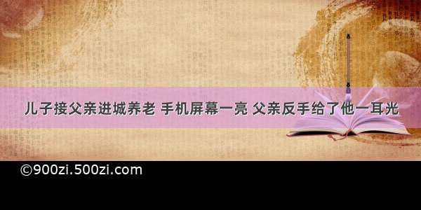 儿子接父亲进城养老 手机屏幕一亮 父亲反手给了他一耳光