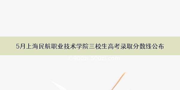 5月上海民航职业技术学院三校生高考录取分数线公布