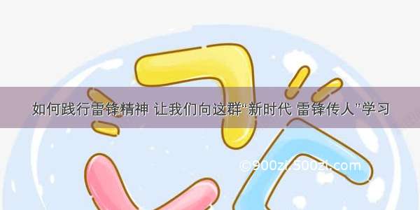 如何践行雷锋精神 让我们向这群“新时代 雷锋传人”学习